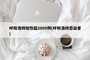 呼和浩特阳性超2800例(呼和浩特感染者)