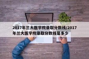 2017年兰大医学院录取分数线/2017年兰大医学院录取分数线是多少