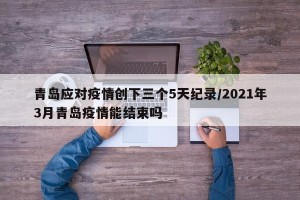 青岛应对疫情创下三个5天纪录/2021年3月青岛疫情能结束吗