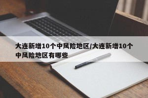 大连新增10个中风险地区/大连新增10个中风险地区有哪些