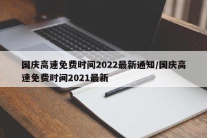 国庆高速免费时间2022最新通知/国庆高速免费时间2021最新