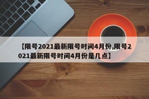 【限号2021最新限号时间4月份,限号2021最新限号时间4月份是几点】