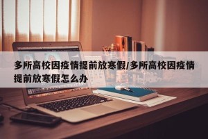 多所高校因疫情提前放寒假/多所高校因疫情提前放寒假怎么办