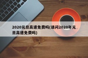 2020元旦高速免费吗(请问2020年元旦高速免费吗)
