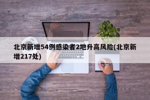 北京新增54例感染者2地升高风险(北京新增217处)