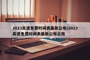 2023高速免费时间表最新公布/2023高速免费时间表最新公布云南