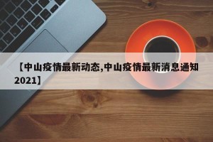 【中山疫情最新动态,中山疫情最新消息通知2021】