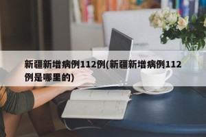新疆新增病例112例(新疆新增病例112例是哪里的)