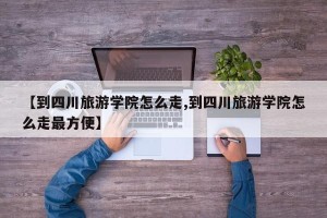 【到四川旅游学院怎么走,到四川旅游学院怎么走最方便】