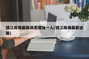 镇江疫情最新消息增加一人(镇江疫情最新进展)