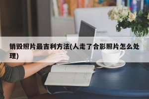 销毁照片最吉利方法(人走了合影照片怎么处理)