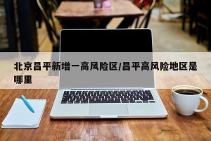 北京昌平新增一高风险区/昌平高风险地区是哪里