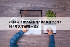 2014年子女入学条件d类e类什么分(2014年入学是哪一级)