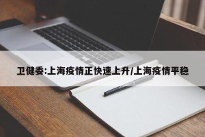 卫健委:上海疫情正快速上升/上海疫情平稳